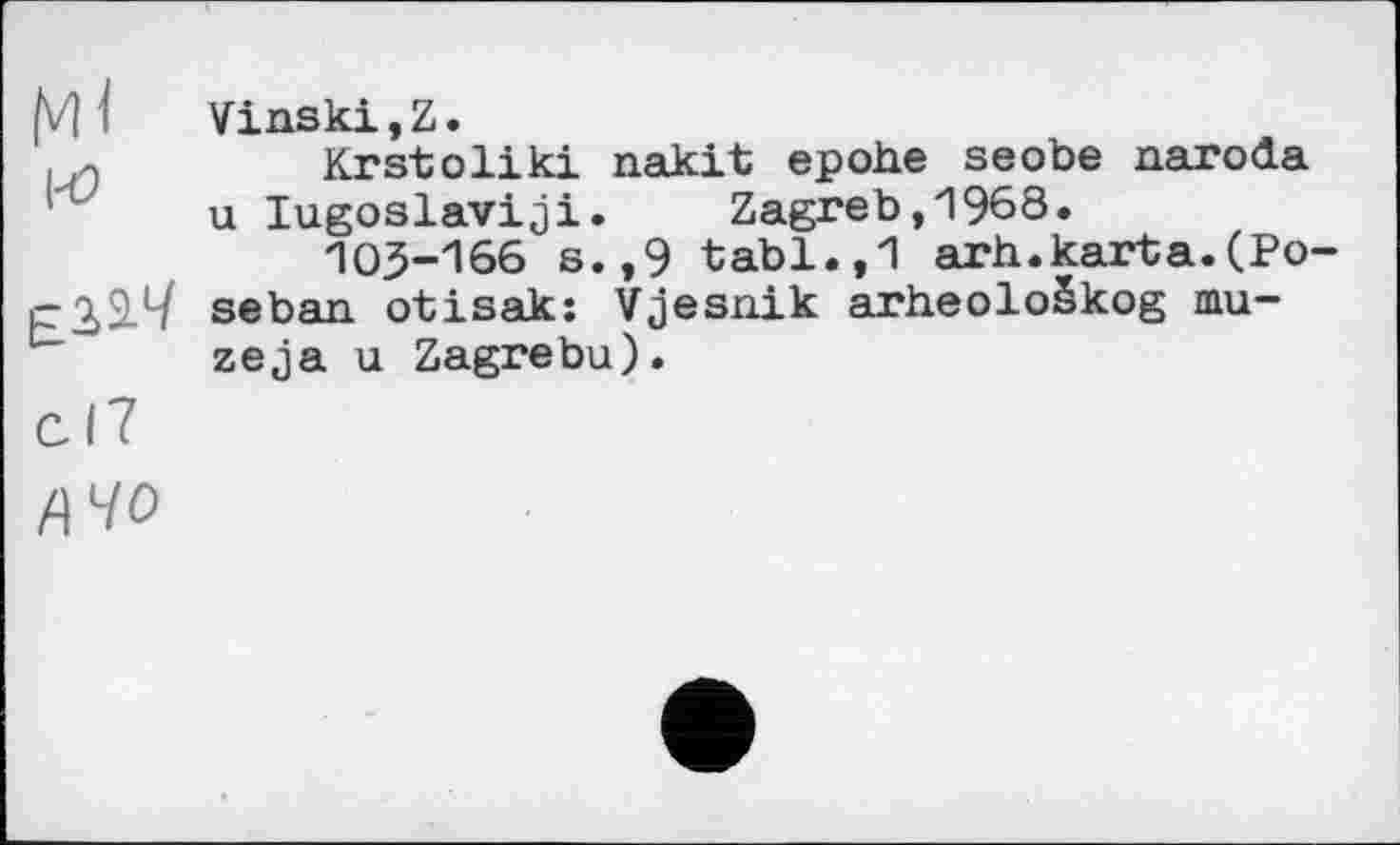 ﻿h/H Vinski,Z.
. 0	Krstoliki nakit ероће seobe narođa
u lugoslaviji. Zagreb,1968.
103-166 s.,9 tabl.,1 arh.karta.(Po-seban otisak: Vjesnik arheološkog mu-zeja u Zagrebu).
cl7
ЙЧО